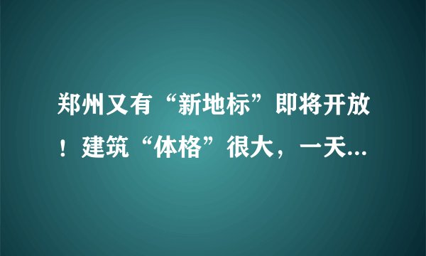 郑州又有“新地标”即将开放！建筑“体格”很大，一天可能都逛不完