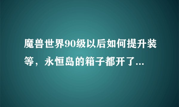 魔兽世界90级以后如何提升装等，永恒岛的箱子都开了，开出来一堆自己不能用的，afk太久，现在什么都