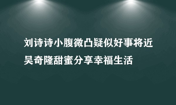刘诗诗小腹微凸疑似好事将近吴奇隆甜蜜分享幸福生活