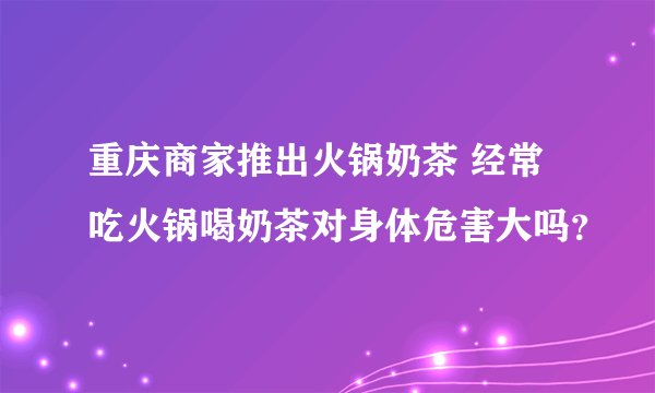 重庆商家推出火锅奶茶 经常吃火锅喝奶茶对身体危害大吗？