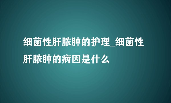 细菌性肝脓肿的护理_细菌性肝脓肿的病因是什么