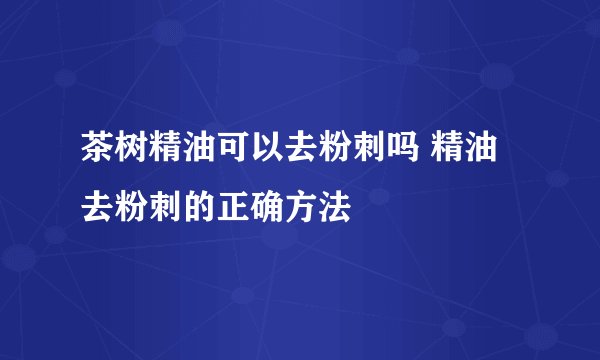 茶树精油可以去粉刺吗 精油去粉刺的正确方法