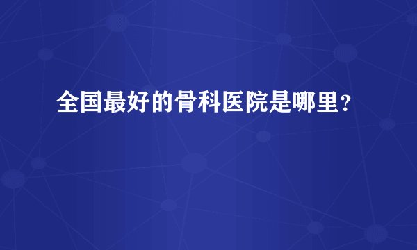 全国最好的骨科医院是哪里？