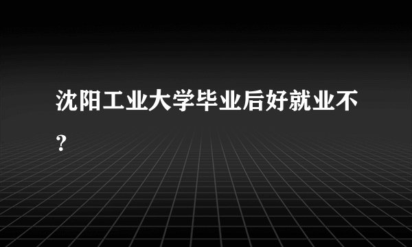 沈阳工业大学毕业后好就业不？