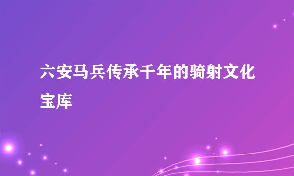 六安马兵传承千年的骑射文化宝库