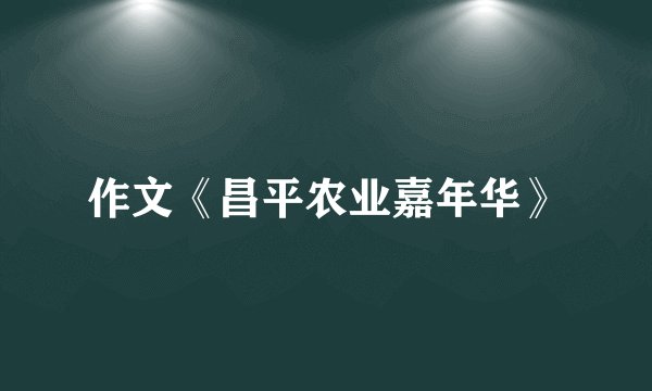 作文《昌平农业嘉年华》