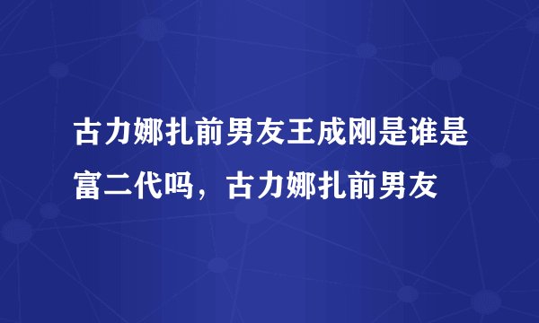 古力娜扎前男友王成刚是谁是富二代吗，古力娜扎前男友
