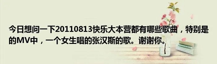 今日想问一下20110813快乐大本营都有哪些歌曲，特别是的MV中，一个女生唱的张汉斯的歌。谢谢你。