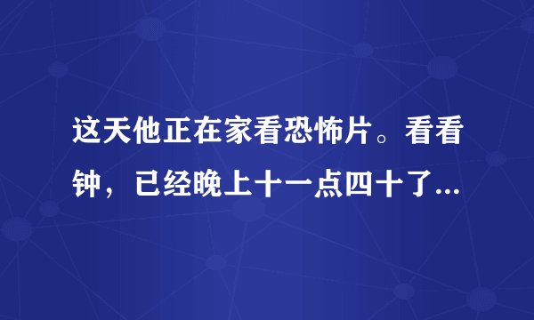 这天他正在家看恐怖片。看看钟,已经晚上十一点四十了。外面冷不