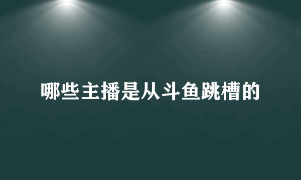 哪些主播是从斗鱼跳槽的