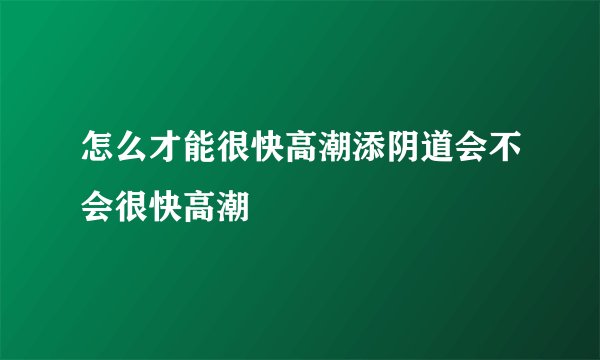 怎么才能很快高潮添阴道会不会很快高潮