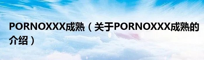 PORNOXXX成熟（关于PORNOXXX成熟的介绍）
