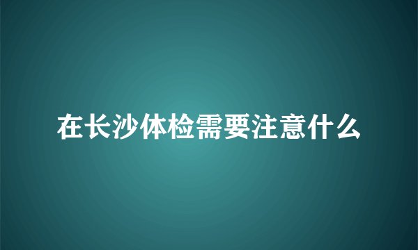 在长沙体检需要注意什么