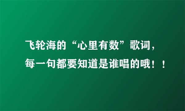 飞轮海的“心里有数”歌词,每一句都要知道是谁唱的哦!!