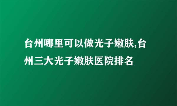台州哪里可以做光子嫩肤,台州三大光子嫩肤医院排名