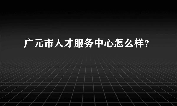广元市人才服务中心怎么样？