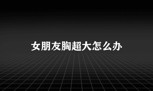 女朋友胸超大怎么办