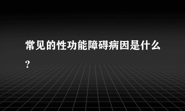 常见的性功能障碍病因是什么？