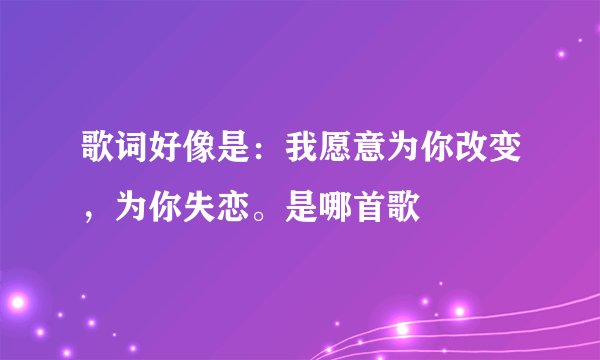 歌词好像是：我愿意为你改变，为你失恋。是哪首歌