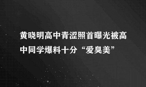 黄晓明高中青涩照首曝光被高中同学爆料十分“爱臭美”