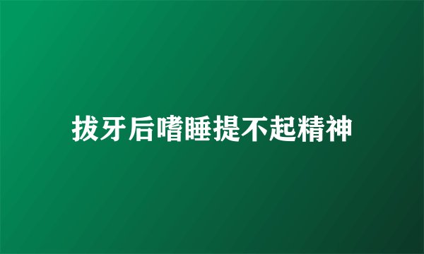 拔牙后嗜睡提不起精神