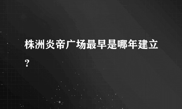 株洲炎帝广场最早是哪年建立？
