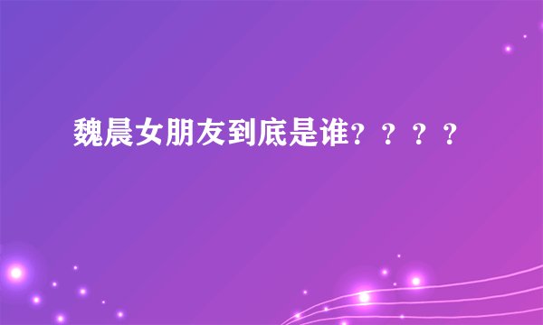魏晨女朋友到底是谁？？？？