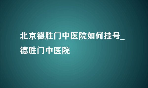 北京德胜门中医院如何挂号_德胜门中医院