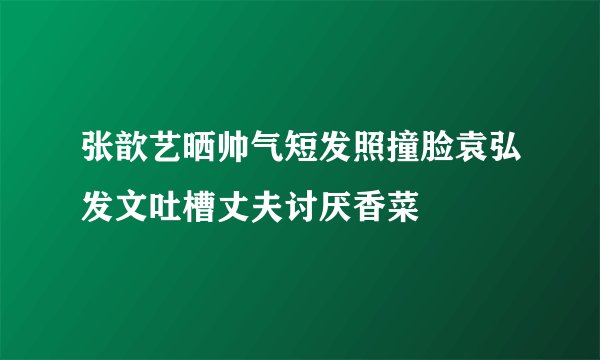 张歆艺晒帅气短发照撞脸袁弘发文吐槽丈夫讨厌香菜