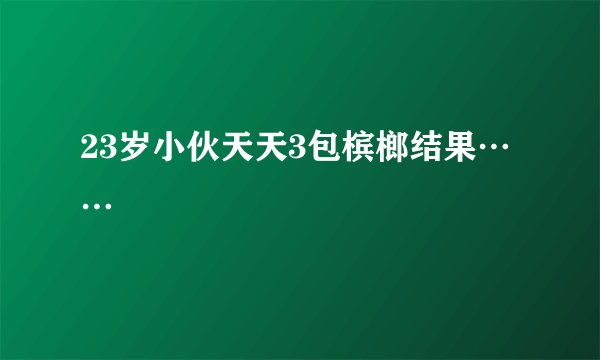 23岁小伙天天3包槟榔结果……