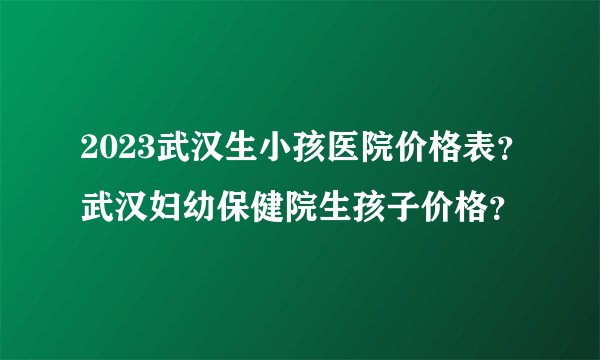 2023武汉生小孩医院价格表?武汉妇幼保健院生孩子价格?