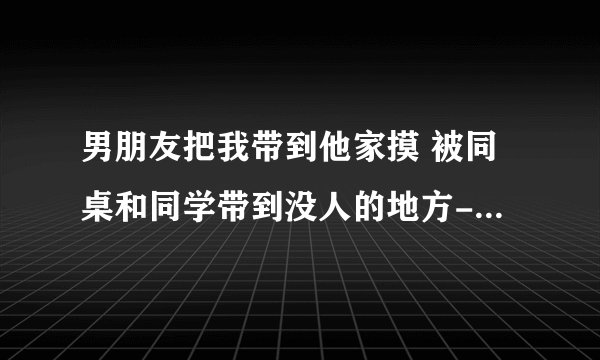男朋友把我带到他家摸 被同桌和同学带到没人的地方-情感口述
