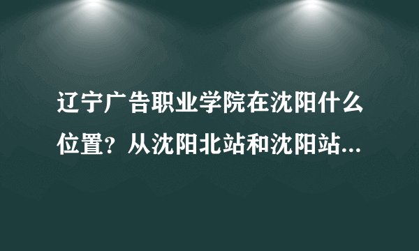 辽宁广告职业学院在沈阳什么位置？从沈阳北站和沈阳站坐什么车去呢？