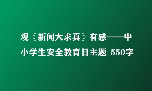 观《新闻大求真》有感——中小学生安全教育日主题_550字