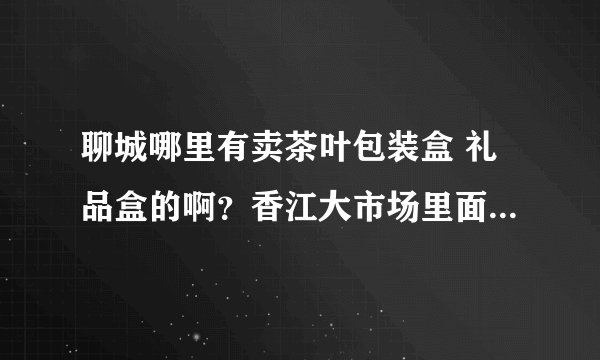 聊城哪里有卖茶叶包装盒 礼品盒的啊？香江大市场里面有没有啊，只要包装盒，礼品盒，关于茶叶的。