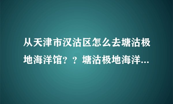 从天津市汉沽区怎么去塘沽极地海洋馆？？塘沽极地海洋馆的具体地址？