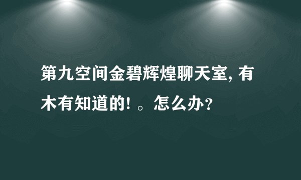 第九空间金碧辉煌聊天室, 有木有知道的! 。怎么办?