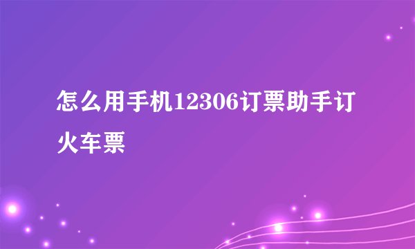 怎么用手机12306订票助手订火车票