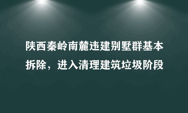 陕西秦岭南麓违建别墅群基本拆除，进入清理建筑垃圾阶段