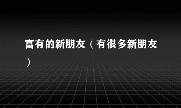 富有的新朋友(有很多新朋友)