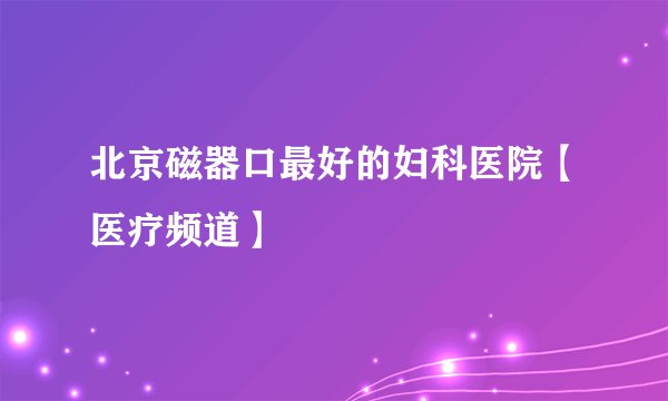 北京磁器口最好的妇科医院【医疗频道】