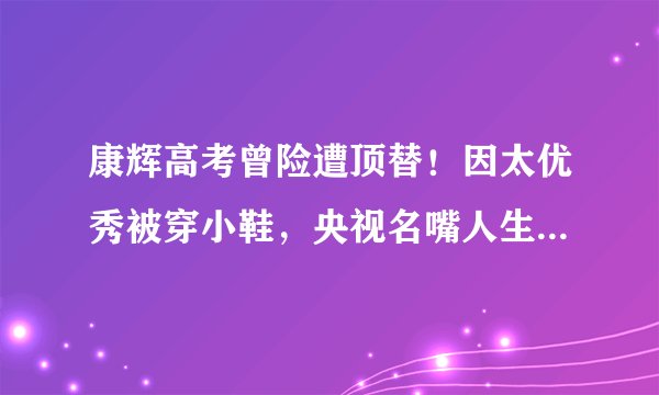 康辉高考曾险遭顶替！因太优秀被穿小鞋，央视名嘴人生差点被改写