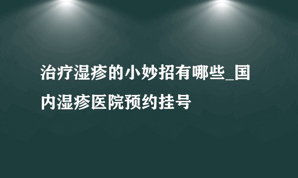治疗湿疹的小妙招有哪些_国内湿疹医院预约挂号