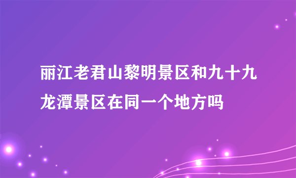 丽江老君山黎明景区和九十九龙潭景区在同一个地方吗
