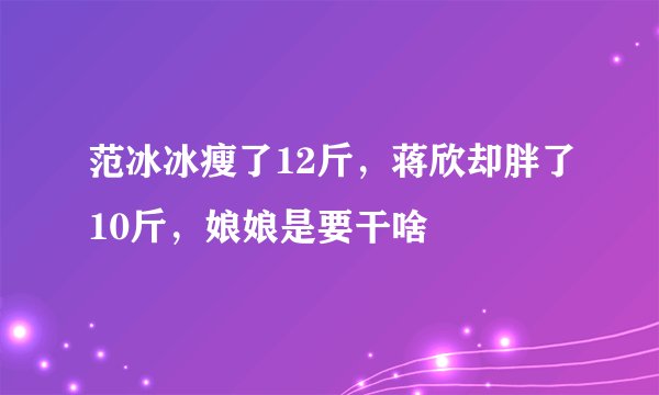 范冰冰瘦了12斤,蒋欣却胖了10斤,娘娘是要干啥