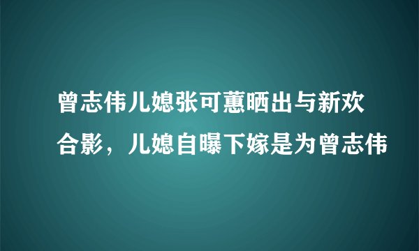 曾志伟儿媳张可蕙晒出与新欢合影，儿媳自曝下嫁是为曾志伟