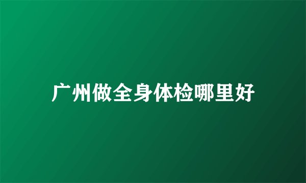 广州做全身体检哪里好