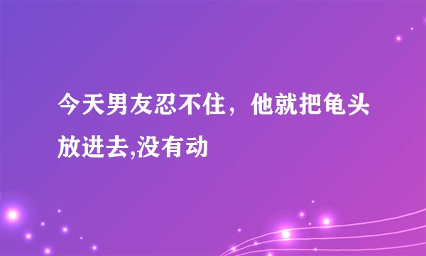 今天男友忍不住，他就把龟头放进去,没有动