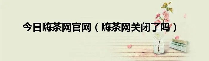 今日嗨茶网官网（嗨茶网关闭了吗）