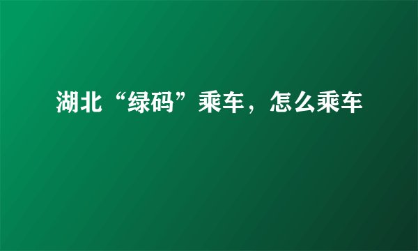 湖北“绿码”乘车，怎么乘车